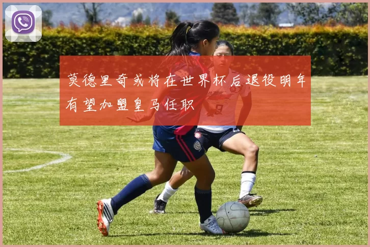 莫德里奇或将在世界杯后退役明年有望加盟皇马任职