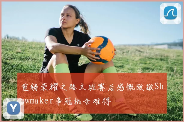 重铸荣耀之路文班赛后感慨致敬Showmaker争冠机会难得