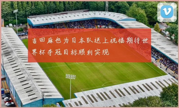 吉田麻也为日本队送上祝福期待世界杯夺冠目标顺利实现