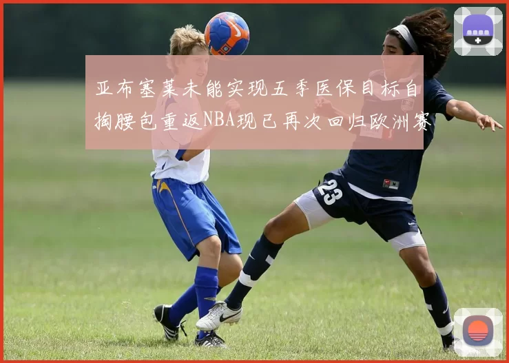 亚布塞莱未能实现五季医保目标自掏腰包重返NBA现已再次回归欧洲赛场