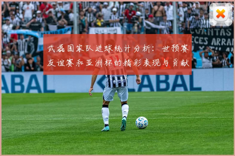 武磊国家队进球统计分析：世预赛友谊赛和亚洲杯的精彩表现与贡献