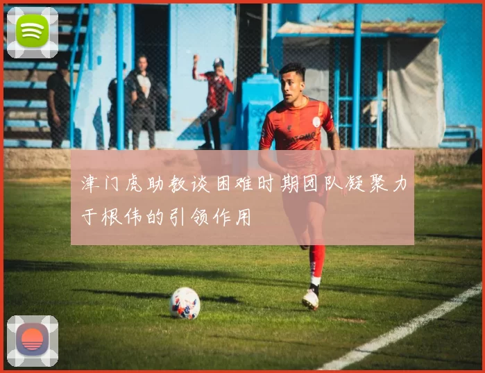 津门虎助教谈困难时期团队凝聚力于根伟的引领作用