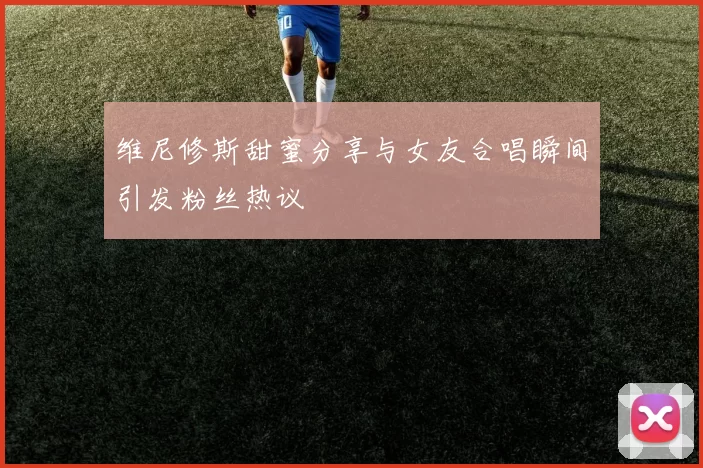 维尼修斯甜蜜分享与女友合唱瞬间引发粉丝热议