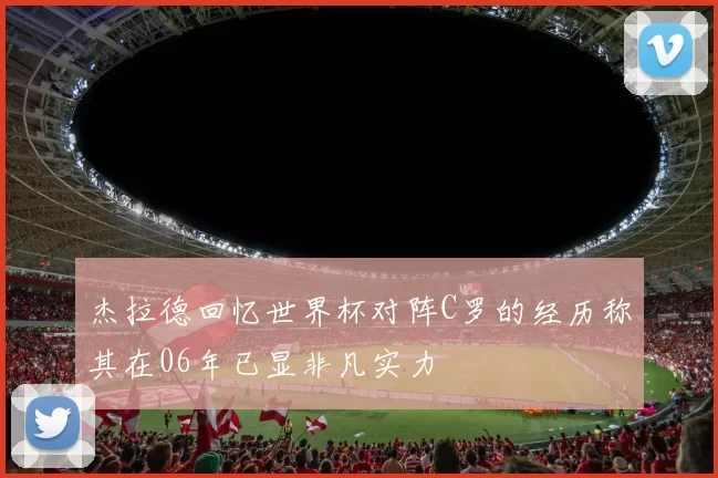 杰拉德回忆世界杯对阵C罗的经历称其在06年已显非凡实力
